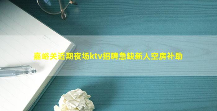 嘉峪关近期夜场ktv招聘急缺新人空房补助